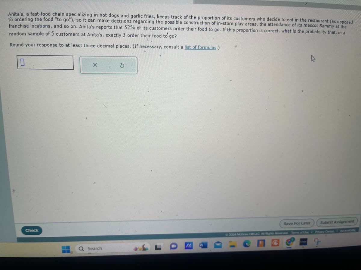 Anita's, a fast-food chain specializing in hot dogs and garlic fries, keeps track of the proportion of its customers who decide to eat in the restaurant (as opposed
to ordering the food "to go"), so it can make decisions regarding the possible construction of in-store play areas, the attendance of its mascot Sammy at the
franchise locations, and so on. Anita's reports that 52% of its customers order their food to go. If this proportion is correct, what is the probability that, in a
random sample of 5 customers at Anita's, exactly 3 order their food to go?
Round your response to at least three decimal places. (If necessary, consult a list of formulas.)
☐
X
♡
Check
Q Search
Save For Later
Submit Assignment
©2024 McGraw Hill LLC. All Rights Reserved. Terms of Use | Privacy Canter
Accessibility
L
W
