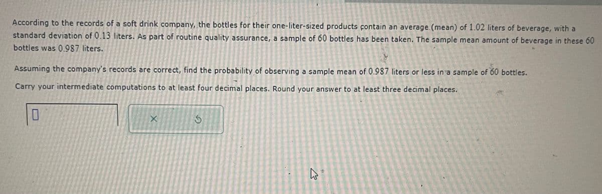 According to the records of a soft drink company, the bottles for their one-liter-sized products contain an average (mean) of 1.02 liters of beverage, with a
standard deviation of 0.13 liters. As part of routine quality assurance, a sample of 60 bottles has been taken. The sample mean amount of beverage in these 60
bottles was 0.987 liters.
Assuming the company's records are correct, find the probability of observing a sample mean of 0.987 liters or less in a sample of 60 bottles.
Carry your intermediate computations to at least four decimal places. Round your answer to at least three decimal places.
X
S