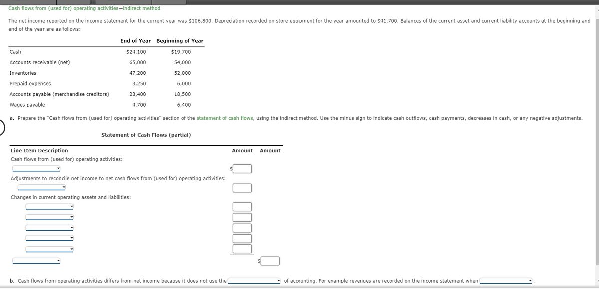 Cash flows from (used for) operating activities-indirect method
The net income reported on the income statement for the current year was $106,800. Depreciation recorded on store equipment for the year amounted to $41,700. Balances of the current asset and current liability accounts at the beginning and
end of the year are as follows:
Cash
Accounts receivable (net)
Inventories
End of Year Beginning of Year
$24,100
65,000
47,200
3,250
23,400
4,700
$19,700
54,000
52,000
Prepaid expenses
6,000
Accounts payable (merchandise creditors)
18,500
6,400
Wages payable
a. Prepare the "Cash flows from (used for) operating activities" section of the statement of cash flows, using the indirect method. Use the minus sign to indicate cash outflows, cash payments, decreases in cash, or any negative adjustments.
Statement of Cash Flows (partial)
Line Item Description
Cash flows from (used for) operating activities:
Adjustments to reconcile net income to net cash flows from (used for) operating activities:
Changes in current operating assets and liabilities:
b. Cash flows from operating activities differs from net income because it does not use the
Amount Amount
00000
of accounting. For example revenues are recorded on the income statement when