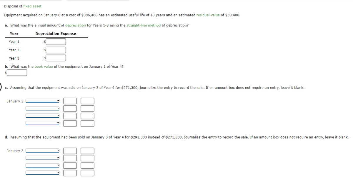 Disposal of fixed asset
Equipment acquired on January 6 at a cost of $386,400 has an estimated useful life of 10 years and an estimated residual value of $50,400.
a. What was the annual amount of depreciation for Years 1-3 using the straight-line method of depreciation?
Year
Depreciation Expense
Year 1
Year 2
Year 3
b. What was the book value of the equipment on January 1 of Year 4?
c. Assuming that the equipment was sold on January 3 of Year 4 for $271,300, journalize the entry to record the sale. If an amount box does not require an entry, leave it blank.
January 3
d. Assuming that the equipment had been sold on January 3 of Year 4 for $291,300 instead of $271,300, journalize the entry to record the sale. If an amount box does not require an entry, leave it blank.
January 3
