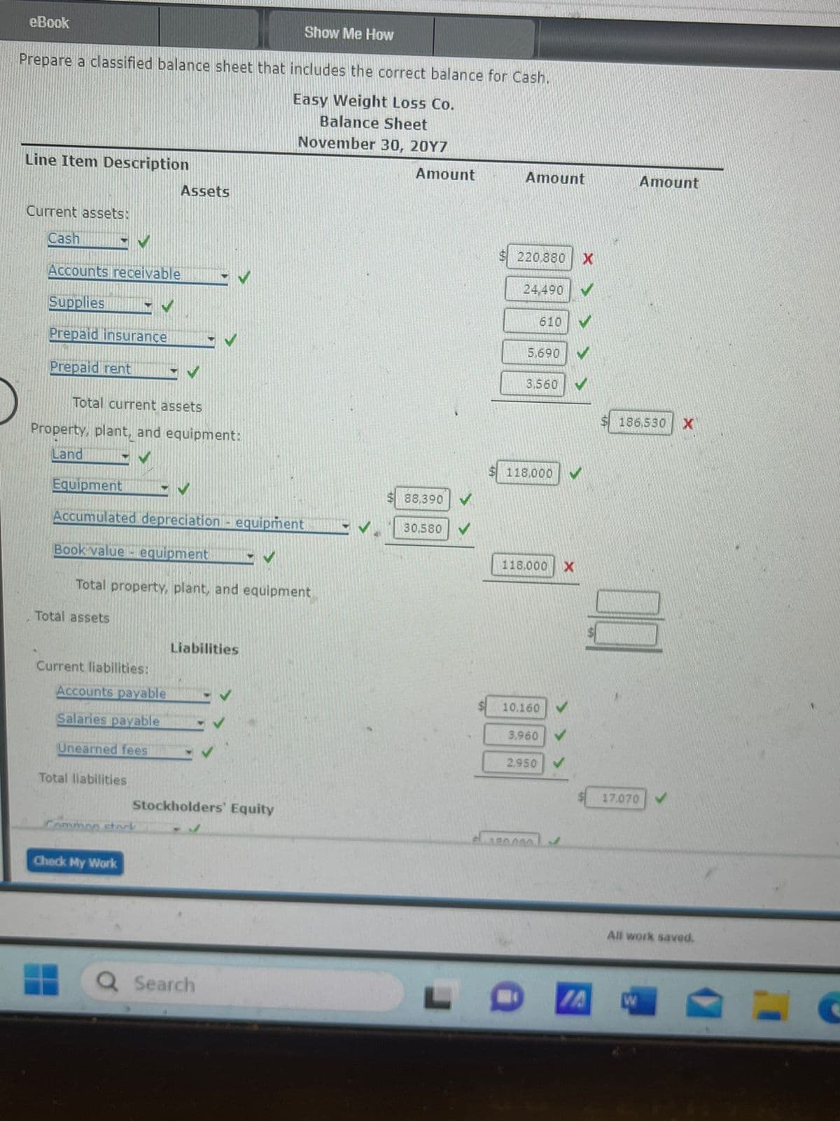 eBook
Show Me How
Prepare a classified balance sheet that includes the correct balance for Cash.
Easy Weight Loss Co.
Balance Sheet
November 30, 20Y7
Line Item Description
Current assets:
Cash
Accounts receivable
Supplies
Prepaid insurance
Prepaid rent MV
V
Total current assets
Property, plant, and equipment:
Land
Total assets
Equipment
✓ ✓
Accumulated depreciation equipment
✔
✓ ✓
Book value-equipment
Total property, plant, and equipment
Current liabilities:
Total liabilities
Assets
Accounts payable
Salaries payable
Unearned fees
Check My Work
Common stock
Liabilities
Stockholders' Equity
Search
Amount
88,390
30,580
Amount
$220,880
24,490
610
5.690
3,560
118.000
118,000 X
10.160
3.960
2.950
180.000!
X
Amount
186,530 X
17.070
All work saved.
L O IA W