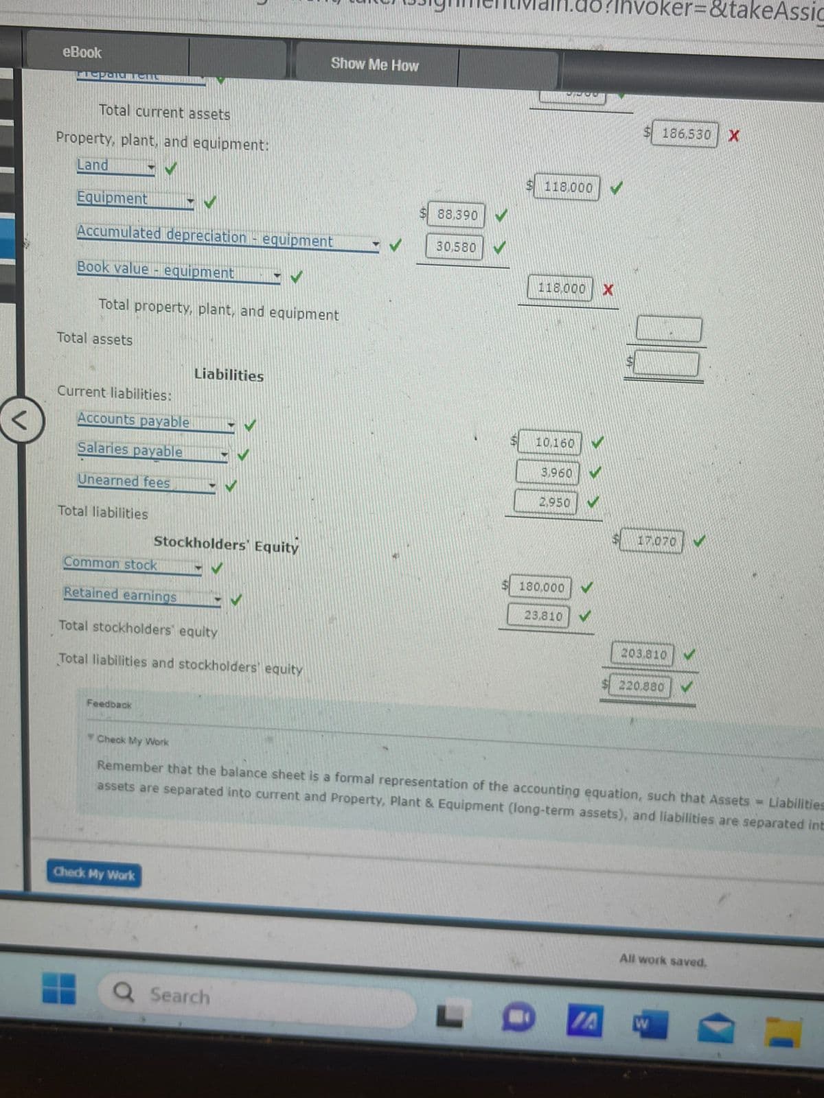 eBook
para L
Total current assets
Property, plant, and equipment:
Land GV
Equipment IV
Accumulated depreciation - equipment
Book value-equipment
Total assets
Total property, plant, and equipment
Current liabilities:
Accounts payable
Salaries payable
Unearned fees
Total liabilities
Liabilities
Common stock
Retained earnings EV
Feedback
V
Stockholders Equity
Total stockholders' equity
Total liabilities and stockholders' equity
Check My Work
Show Me How
Search
$88,390
30,580
118.000
118,000 X
10.160
3,960
2,950
180,000
23,810 V
oker=&takeAssic
IA
186,530
17.070
203.810
Check My Work
Remember that the balance sheet is a formal representation of the accounting equation, such that Assets Liabilities
assets are separated into current and Property, Plant & Equipment (long-term assets), and liabilities are separated int
220.880
All work saved.
W
X