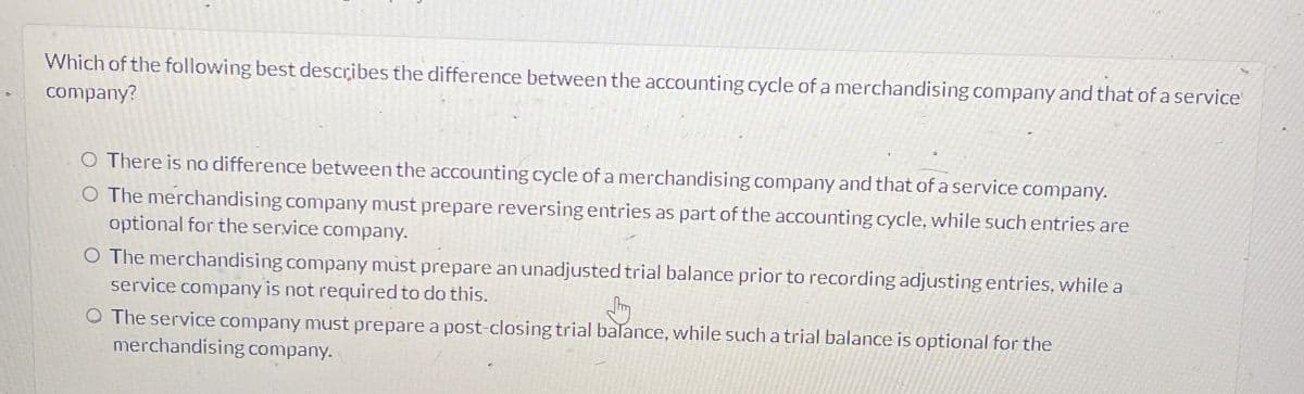 Which of the following best describes the difference between the accounting cycle of a merchandising company and that of a service
company?
○ There is no difference between the accounting cycle of a merchandising company and that of a service company.
O The merchandising company must prepare reversing entries as part of the accounting cycle, while such entries are
optional for the service company.
O The merchandising company must prepare an unadjusted trial balance prior to recording adjusting entries, while a
service company is not required to do this.
The service company must prepare a post-closing trial balance, while such a trial balance is optional for the
merchandising company.