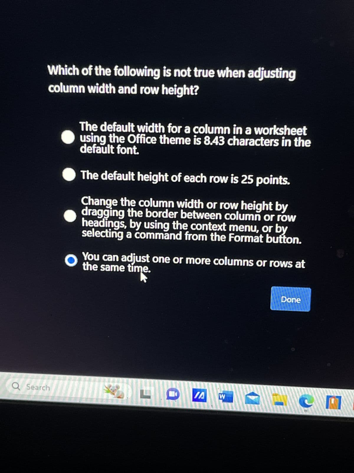 Which of the following is not true when adjusting
column width and row height?
O
The default width for a column in a worksheet
using the Office theme is 8.43 characters in the
default font.
The default height of each row is 25 points.
Change the column width or row height by
dragging the border between column or row
headings, by using the context menu, or by
selecting a command from the Format button.
You can adjust one or more columns or rows at
the same time.
Q Search
/A
W
Done