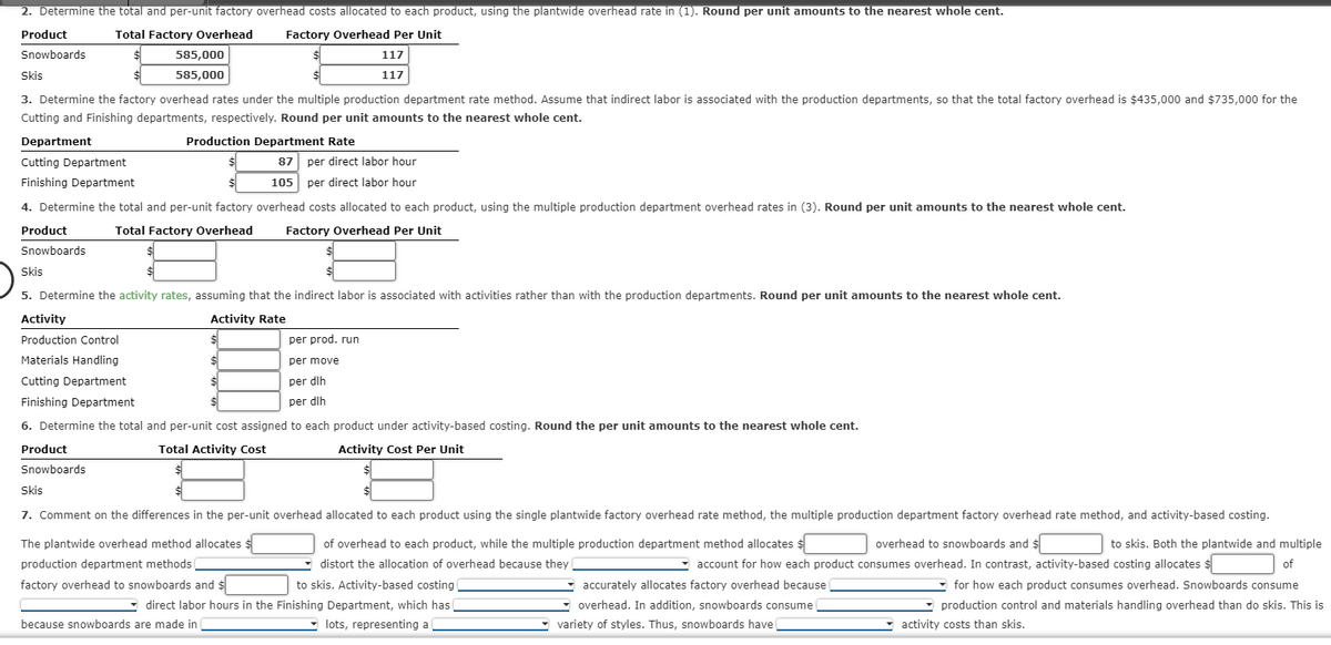 2. Determine the total and per-unit factory overhead costs allocated to each product, using the plantwide overhead rate in (1). Round per unit amounts to the nearest whole cent.
Product
Snowboards
Total Factory Overhead Factory Overhead Per Unit
585,000
585,000
Skis
$
3. Determine the factory overhead rates under the multiple production department rate method. Assume that indirect labor is associated with the production departments, so that the total factory overhead is $435,000 and $735,000 for the
Cutting and Finishing departments, respectively. Round per unit amounts to the nearest whole cent.
Department
Cutting Department
87 per direct labor hour
105 per direct labor hour
Finishing Department
4. Determine the total and per-unit factory overhead costs allocated to each product, using the multiple production department overhead rates in (3). Round per unit amounts to the nearest whole cent.
Product
Total Factory Overhead Factory Overhead Per Unit
Snowboards
Activity
Production Control
Materials Handling
Cutting Department
Finishing Department
Production Department Rate
Skis
5. Determine the activity rates, assuming that the indirect labor is associated with activities rather than with the production departments. Round per unit amounts to the nearest whole cent.
Activity Rate
Product
Snowboards
$
$
$
117
117
6. Determine the total and per-unit cost assigned to each product under activity-based costing. Round the per unit amounts to the nearest whole cent.
Total Activity Cost
Activity Cost Per Unit
per prod. run
per move
per dlh
per dlh
factory overhead to snowboards and $
because snowboards are made in
Skis
7. Comment on the differences in the per-unit overhead allocated to each product using the single plantwide factory overhead rate method, the multiple production department factory overhead rate method, and activity-based costing.
The plantwide overhead method allocates $
of overhead to each product, while the multiple production department method allocates $
distort the allocation of overhead because they
overhead to snowboards and $
production department methods
to skis. Activity-based costing
direct labor hours in the Finishing Department, which has (
lots, representing a
to skis. Both the plantwide and multiple
account for how each product consumes overhead. In contrast, activity-based costing allocates $
of
for how each product consumes overhead. Snowboards consume
production control and materials handling overhead than do skis. This is
activity costs than skis.
accurately allocates factory overhead because
overhead. In addition, snowboards consume
variety of styles. Thus, snowboards have