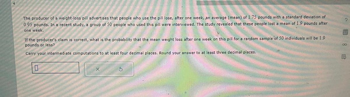 圆8民
The producer of a weight-loss pill advertises that people who use the pill lose, after one week, an average (mean) of 1.75 pounds with a standard deviation of
0.95 pounds. In a recent study, a group of 50 people who used this pill were interviewed. The study revealed that these people lost a mean of 1.9 pounds after
one week.
If the producer's claim is correct, what is the probability that the mean weight loss after one week on this pill for a random sample of 50 individuals will be 1.9
pounds or less?
Carry your intermediate computations to at least four decimal places. Round your answer to at least three decimal places.
☐
X