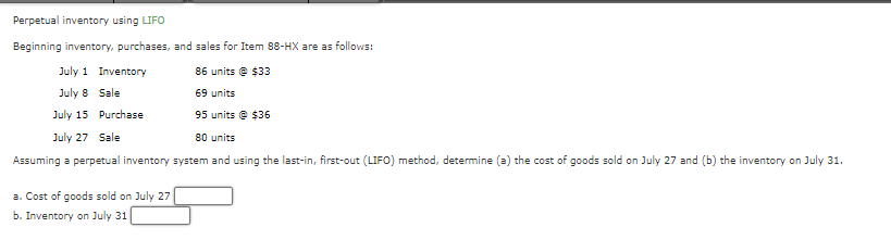 Perpetual inventory using LIFO
Beginning inventory, purchases, and sales for Item 88-HX are as follows:
86 units @ $33
July 1 Inventory
July 8 Sale
69 units
July 15 Purchase
95 units @ $36
July 27 Sale
80 units
Assuming a perpetual inventory system and using the last-in, first-out (LIFO) method, determine (a) the cost of goods sold on July 27 and (b) the inventory on July 31.
a. Cost of goods sold on July 27
b. Inventory on July 31