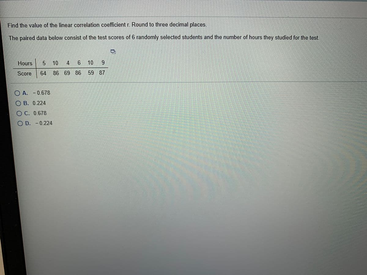 Find the value of the linear correlation coefficient r. Round to three decimal places.
The paired data below consist of the test scores of 6 randomly selected students and the number of hours they studied for the test.
Hours
| 5
5 10
4
6
10 9
6.
Score
64
86 69 86
59 87
O A. -0.678
O B. 0.224
O C. 0.678
O D. - 0.224
