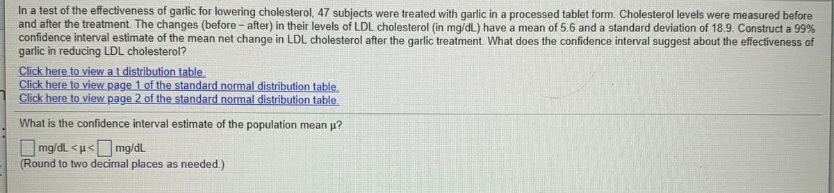 In a test of the effectiveness of garlic for lowering cholesterol, 47 subjects were treated with garlic in a processed tablet form. Cholesterol levels were measured before
and after the treatment. The changes (before - after) in their levels of LDL cholesterol (in mg/dL) have a mean of 5.6 and a standard deviation of 18.9. Construct a 99%
confidence interval estimate of the mean net change in LDL cholesterol after the garlic treatment. What does the confidence interval suggest about the effectiveness of
garlic in reducing LDL cholesterol?
Click here to view a t distribution table.
Click here to view page 1 of the standard normal distribution table.
Click here to view page 2 of the standard normal distribution table.
What is the confidence interval estimate of the population mean p?
mg/dl <µ< mg/dL
(Round to two decimal places as needed.)
