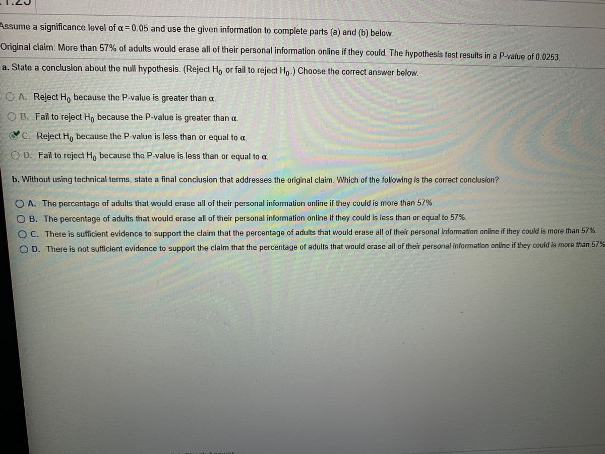Assume a significance level of a = 0.05 and use the given information to complete parts (a) and (b) below.
%3D
Original claim: More than 57% of adults would erase all of their personal information online if they could. The hypothesis test results in a P-value of 0.0253.
a. State a conclusion about the null hypothesis. (Reject H, or fail to reject Ho.) Choose the correct answer below.
O A. Reject Ho because the P-value is greater than a.
OB. Fail to reject H, because the P-value is greater than a.
C. Reject Ho because the P-value is less than or equal to a.
O D. Fail to reject Hp because the P-value is less than or equal to a.
b. Without using technical terms, state a final conclusion that addresses the original claim. Which of the following is the correct conclusion?
O A. The percentage of adults that would erase all of their personal information online if they could is more than 57%.
O B. The percentage of adults that would erase all of their personal information online if they could is less than or equal to 57%.
O C. There is sufficient evidence to support the claim that the percentage of adults that would erase all of their personal information online if they could is more than 57%.
O D. There is not sufficient evidence to support the claim that the percentage of adults that would erase all of their personal information online if they could is more than 57%
