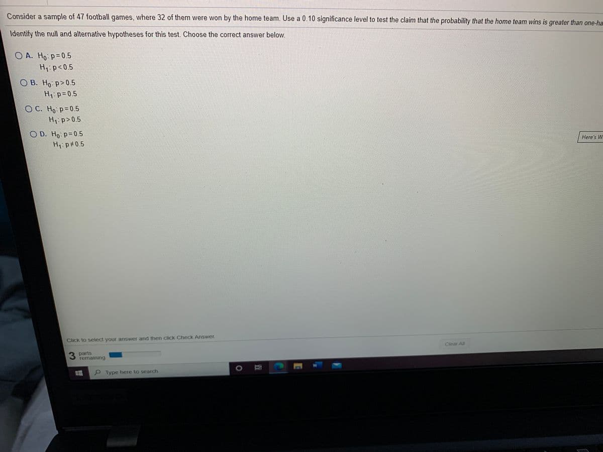 Consider a sample of 47 football games, where 32 of them were won by the home team. Use a 0.10 significance level to test the claim that the probability that the home team wins is greater than one-ha
Identify the null and alternative hypotheses for this test. Choose the correct answer below
O A. Ho p=0.5
Hi:p<0.5
O B. Ho p>0.5
H1 p=05
O C. Ho p-0.5
H1 p>0.5
D. Ho p=0.5
Hi p#0.5
Here's W
Click to select your answer and then click Check Answer.
Clear All
3 parts
remaining
9 Type here to search
