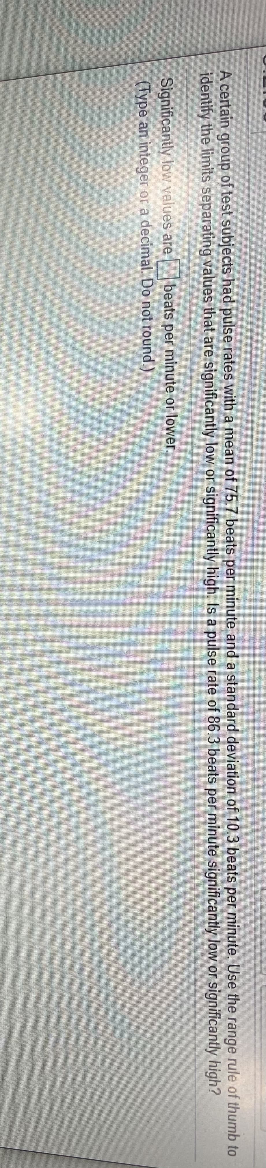 A
A certain of test subjects had pulse rates with a mean of 75.7 beats per minute and a standard deviation of 10.3 beats minute. Use the range rule of thumb to
group
per
identify the limits separating values that are significantly low or significantly high. Is a pulse rate of 86.3 beats per minute significantly low or significantly high?
Significantly low values are
(Type an integer or a decimal. Do not round.)
|beats per minute or lower.
