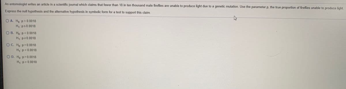 An entomologist writes an article in a scientific journal which claims that fewer than 18 in ten thousand male fireflies are unable to produce light due to a genetic mutation. Use the parameter p, the true proportion of fireflies unable to produce light.
Express the null hypothesis and the alternative hypothesis in symbolic form for a test to support this claim.
O A. Ho: p>0.0018
H:ps0.0018
O B. Ho: p< 0.0018
H:p20.0018
OC. Ho: p=0.0018
H:p<0.0018
O D. Ho p=0.0018
H: p> 0.0018
