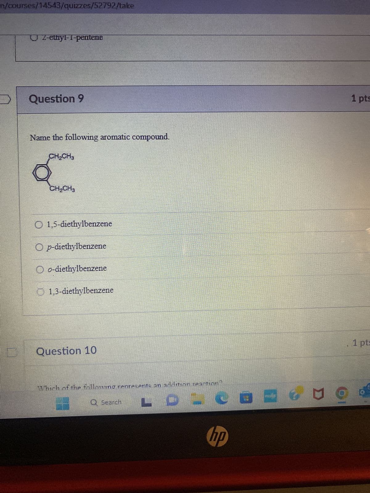 m/courses/14543/quizzes/52792/take
UL-ethyl-1-pentene
Question 9
Name the following aromatic compound.
CH₂CH3
Q
CH₂CH3
O 1,5-diethylbenzene
Op-diethylbenzene
Oo-diethylbenzene
1,3-diethylbenzene
Question 10
Which of the following represents an addition reaction?
LDO
Q Search
hp
g
1 pts
1 pt: