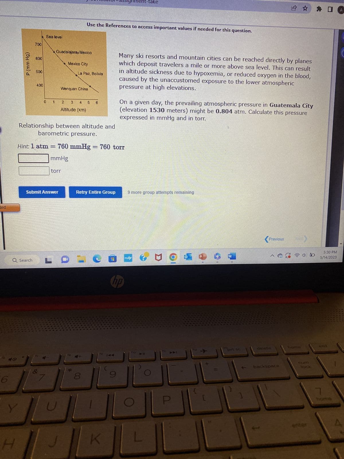 ted
P (mm Hg)
Y
H
700
Q Search
600
500
400
0
Hint: 1 atm
Sea level
&
-
Guadalajara Mexico
Relationship between altitude and
barometric pressure.
Submit Answer
L
Mexico City
Wenquan China
4
Altitude (km)
mmHg
torr
Use the References to access important values if needed for this question.
La Paz, Bolivia
5 6
760 mmHg = 760 torr
00
Retry Entire Group
nment-take
19 144
K
Many ski resorts and mountain cities can be reached directly by planes
which deposit travelers a mile or more above sea level. This can result
in altitude sickness due to hypoxemia, or reduced oxygen in the blood,
caused by the unaccustomed exposure to the lower atmospheric
pressure at high elevations.
On a given day, the prevailing atmospheric pressure in Guatemala City
(elevation 1530 meters) might be 0.804 atm. Calculate this pressure
expressed in mmHg and in torr.
CO-
hp
9 more group attempts remaining
No
>>I
P
112
5
ins
prt sc
Previous
delete
☆ 4
backspace
244
home
num
lock
5:30 PM
5/14/2023
end
7