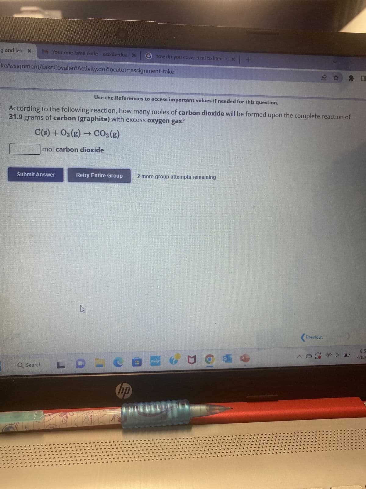 g and lear X
Your one-time code - escobedoa x G how do you cover a ml to liter -x +
keAssignment/takeCovalentActivity.do?locator-assignment-take
Use the References to access important values if needed for this question.
According to the following reaction, how many moles of carbon dioxide will be formed upon the complete reaction of
31.9 grams of carbon (graphite) with excess oxygen gas?
C(s) + O₂(g) → CO₂(g)
mol carbon dioxide
Submit Answer
Q Search
L
Retry Entire Group
Ws
LPI
2 more group attempts remaining
BAGNOdı
hp
☆ 口
Previous
OG 1
6:5
5/18/