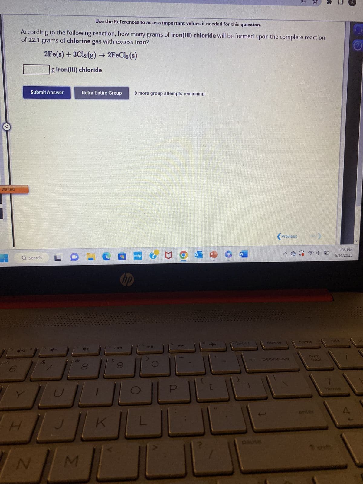 Visited
Use the References to access important values if needed for this question.
According to the following reaction, how many grams of iron(III) chloride will be formed upon the complete reaction
of 22.1 grams of chlorine gas with excess iron?
2Fe(s) + 3Cl₂(g) → 2FeClę (s)
giron(III) chloride
Submit Answer
Q Search
H
N
&
81
U
18
*
M
Retry Entire Group
29.
•
C
fo
K
hp
9 more group attempts remaining
no
111
O
12-->>
[
**
ins
W
prt sc.
Previous (NEW)
delete
backspace
home
lock
enter
1 o
5:35 PM
5/14/2023
end
7
V