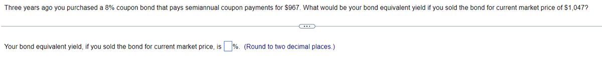 Three years ago you purchased a 8% coupon bond that pays semiannual coupon payments for $967. What would be your bond equivalent yield if you sold the bond for current market price of $1,047?
Your bond equivalent yield, if you sold the bond for current market price, is%. (Round to two decimal places.)