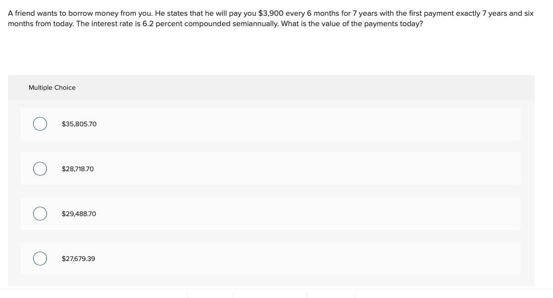 A friend wants to borrow money from you. He states that he will pay you $3,900 every 6 months for 7 years with the first payment exactly 7 years and six
months from today. The interest rate is 6.2 percent compounded semiannually. What is the value of the payments today?
Multiple Choice
$35,805.70
$28,718.70
$29,488.70
$27,679.39