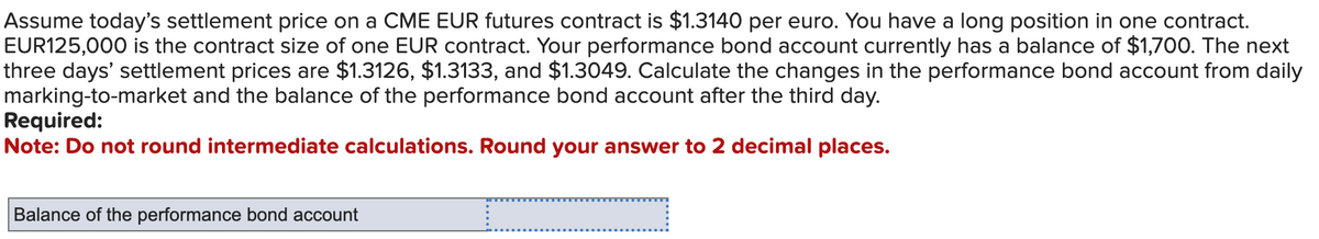 Assume today's settlement price on a CME EUR futures contract is $1.3140 per euro. You have a long position in one contract.
EUR125,000 is the contract size of one EUR contract. Your performance bond account currently has a balance of $1,700. The next
three days' settlement prices are $1.3126, $1.3133, and $1.3049. Calculate the changes in the performance bond account from daily
marking-to-market and the balance of the performance bond account after the third day.
Required:
Note: Do not round intermediate calculations. Round your answer to 2 decimal places.
Balance of the performance bond account