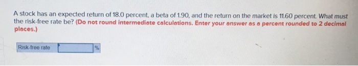 A stock has an expected return of 18.0 percent, a beta of 1.90, and the return on the market is 11.60 percent. What must
the risk-free rate be? (Do not round intermediate calculations. Enter your answer as a percent rounded to 2 decimal
places.)
Risk-free rate