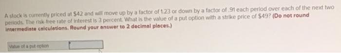 A stock is currently priced at $42 and will move up by a factor of 1.23 or down by a factor of .91 each period over each of the next two
periods. The risk-free rate of interest is 3 percent. What is the value of a put option with a strike price of $49? (Do not round
Intermediate calculations. Round your answer to 2 decimal places.)
Value of a put option