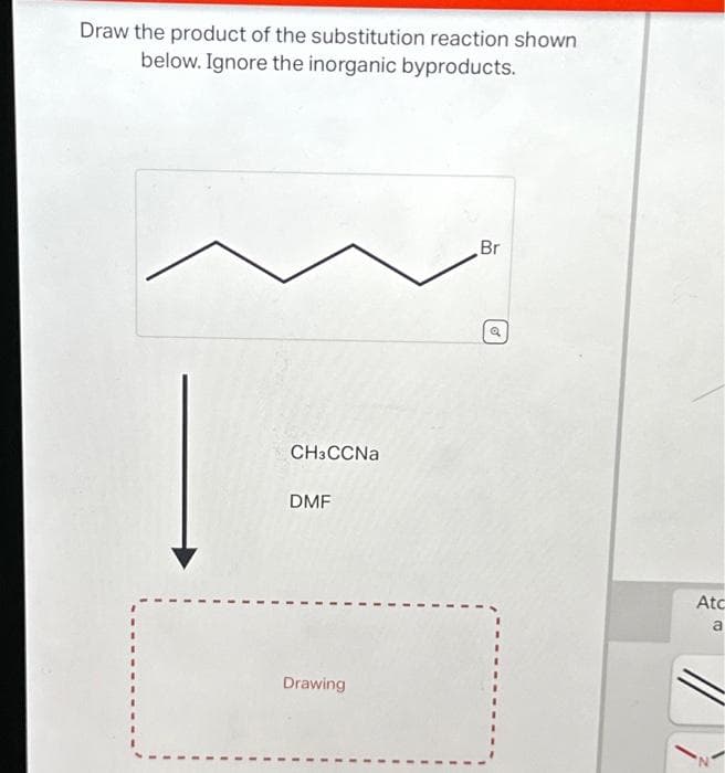 Draw the product of the substitution reaction shown
below. Ignore the inorganic byproducts.
CH3CCNa
DMF
Drawing
Br
Q
Atc
a