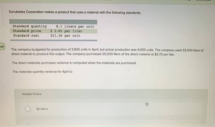 47
Turrubiates Corporation makes a product that uses a material with the following standards:
Standard quantity 8.1 liters per unit
Standard price $ 2.60 per liter
Standard cost $21.06 per unit
The company budgeted for production of 3,900 units in April, but actual production was 4,000 units. The company used 33,300 liters of
direct material to produce this output. The company purchased 20,200 liters of the direct material at $2.70 per liter.
The direct materials purchases variance is computed when the materials are purchased.
The materials quantity variance for April is:
Multiple Choice
$2,340 U
4