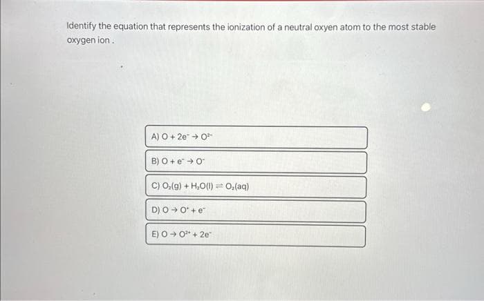 Identify the equation that represents the ionization of a neutral oxyen atom to the most stable
oxygen ion.
A) O + 2e → 0²-
B) O + e* → O
C) O,(g) +H,O(l) — Oz(aq)
D) O → O'+e™
E) O → 0² +2e™