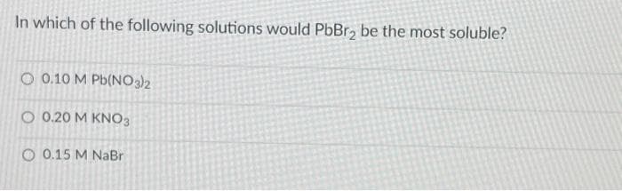 In which of the following solutions would PbBr₂ be the most soluble?
O 0.10 M Pb(NO3)2
O 0.20 M KNO3
0 0.15 M NaBr