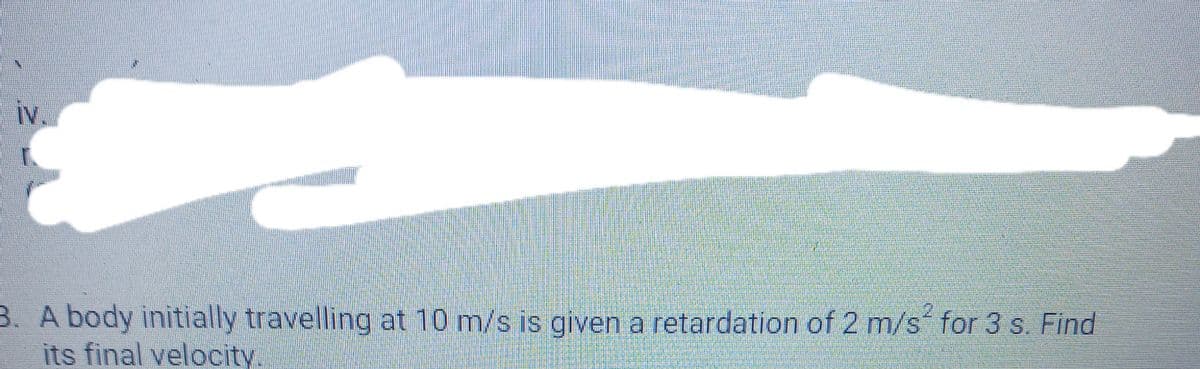 iv,
B. A body initially travelling at 10 m/s is given a retardation of 2 m/s for 3 s. Find
its final velocity.
