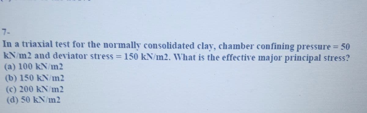 7-
In a triaxial test for the normally consolidated clay, chamber confining pressure = 50
kN/m2 and deviator stress = 150 kN/m2. What is the effective major principal stress?
(a) 100 kN/m2
(b) 150 kN/m2
(c) 200 kN/m2
(d) 50 kN/m2
