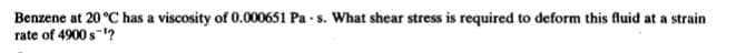 Benzene at 20 °C has a viscosity of 0.000651 Pa - s. What shear stress is required to deform this fluid at a strain
rate of 4900 s-?
