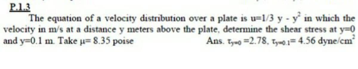 P.1.3
The equation of a velocity distribution over a plate is u=1/3 y - y in which the
velocity in m/s at a distance y meters above the plate, determine the shear stress at y=0
and y=0.1 m. Take u= 8.35 poise
Ans. Tyao =2.78, ty=0.1= 4.56 dyne/cm
