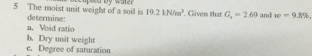 by
5.
The moist unit weight of a soil is 19.2 kN/m. Given that G, = 2.69 and w = 9.8%,
determine:
a. Void ratio
b. Dry unit weight
c. Degree of saturation
