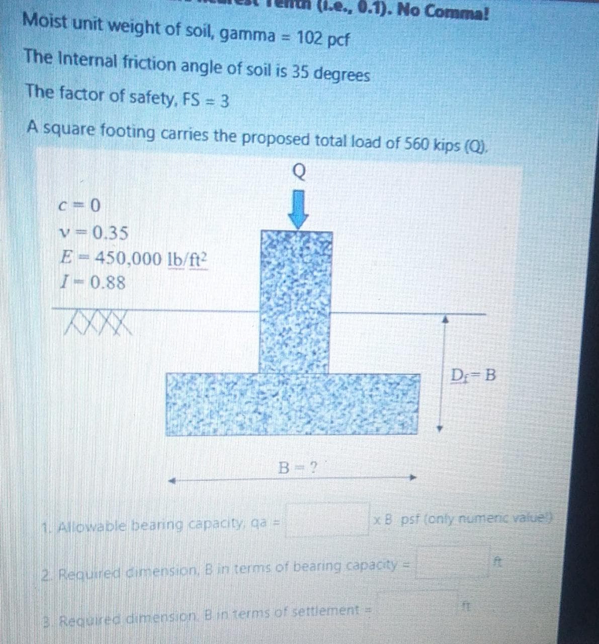 (i.e., 0.1). No Comma!
Moist unit weight of soil, gamma
102 pcf
The Internal friction angle of soil is 35 degrees
The factor of safety, FS = 3
A square footing carries the proposed total load of 560 kips (Q).
Q
c= 0
v= 0.35
E=450,000 lb/ft2
I-0.88
D B
B= ?
xB psf (only numenc value)
h. Aliowable bearing capacity, qa =
2. Required dimension, B in terms of bearing capacity =
3.Required dimension. B in terms of settlement =
