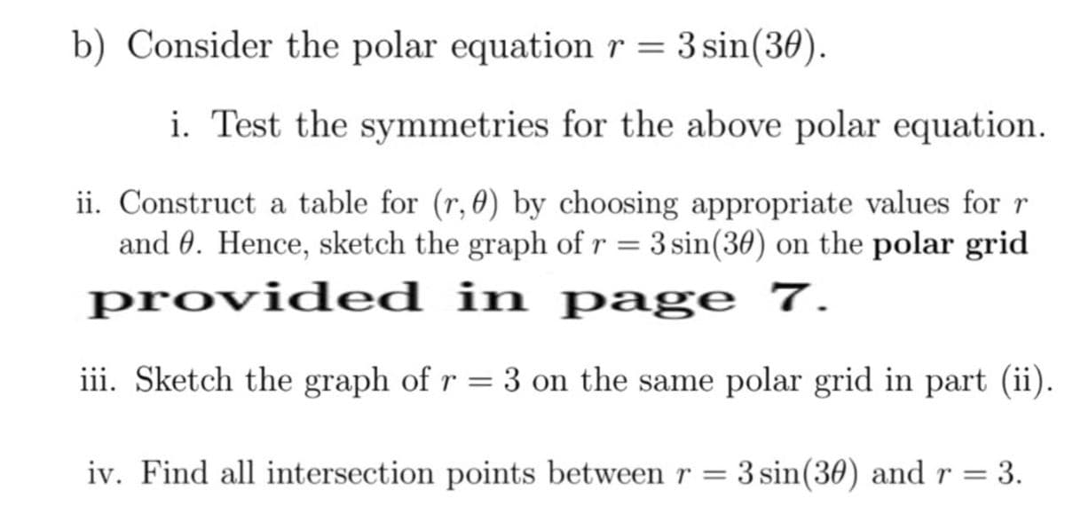 b) Consider the polar equation r = 3 sin(30).
i. Test the symmetries for the above polar equation.
ii. Construct a table for (r, 0) by choosing appropriate values for r
and 0. Hence, sketch the graph of r = 3 sin(30) on the polar grid
provided in page 7.
iii. Sketch the graph of r = 3 on the same polar grid in part (ii).
iv. Find all intersection points between r = 3 sin(30) and r = 3.
