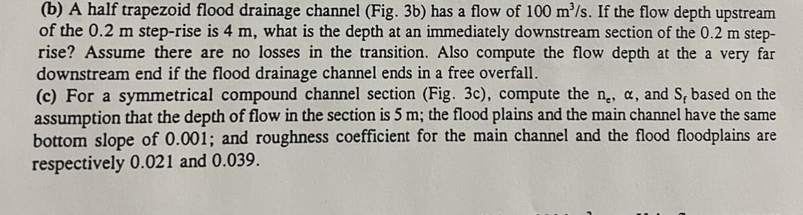 (b) A half trapezoid flood drainage channel (Fig. 3b) has a flow of 100 m³/s. If the flow depth upstream
of the 0.2 m step-rise is 4 m, what is the depth at an immediately downstream section of the 0.2 m step-
rise? Assume there are no losses in the transition. Also compute the flow depth at the a very far
downstream end if the flood drainage channel ends in a free overfall.
(c) For a symmetrical compound channel section (Fig. 3c), compute the ne, a, and S, based on the
assumption that the depth of flow in the section is 5 m; the flood plains and the main channel have the same
bottom slope of 0.001; and roughness coefficient for the main channel and the flood floodplains are
respectively 0.021 and 0.039.