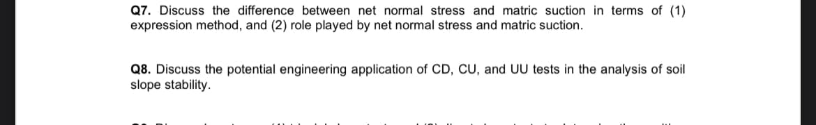 Q7. Discuss the difference between net normal stress and matric suction in terms of (1)
expression method, and (2) role played by net normal stress and matric suction.
Q8. Discuss the potential engineering application of CD, CU, and UU tests in the analysis of soil
slope stability.