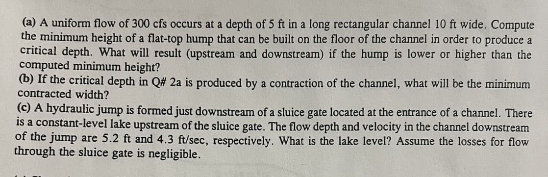 (a) A uniform flow of 300 cfs occurs at a depth of 5 ft in a long rectangular channel 10 ft wide. Compute
the minimum height of a flat-top hump that can be built on the floor of the channel in order to produce a
critical depth. What will result (upstream and downstream) if the hump is lower or higher than the
computed minimum height?
(b) If the critical depth in Q# 2a is produced by a contraction of the channel, what will be the minimum
contracted width?
(c) A hydraulic jump is formed just downstream of a sluice gate located at the entrance of a channel. There
is a constant-level lake upstream of the sluice gate. The flow depth and velocity in the channel downstream
of the jump are 5.2 ft and 4.3 ft/sec, respectively. What is the lake level? Assume the losses for flow
through the sluice gate is negligible.