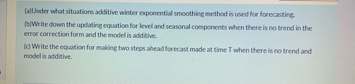 (a)Under what situations additive winter exponential smoothing method is used for forecasting.
(b)Write down the updating equation for level and seasonal components when there is no trend in the
error correction form and the model is additive.
(c) Write the equation for making two steps ahead forecast made at time T when there is no trend and
model is additive.
