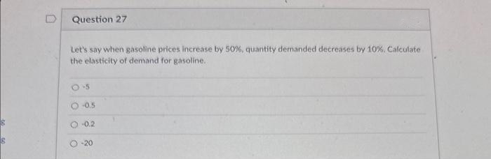 S
Question 27
Let's say when gasoline prices increase by 50%, quantity demanded decreases by 10%. Calculate
the elasticity of demand for gasoline..
0-5
-0.5
-0.2
-20