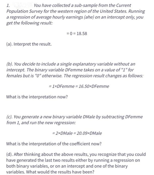 You have collected a sub-sample from the Current
Population Survey for the western region of the United States. Running
a regression of average hourly earnings (ahe) on an intercept only, you
get the following result:
1.
(a). Interpret the result.
= 0 = 18.58
(b). You decide to include a single explanatory variable without an
intercept. The binary variable DFemme takes on a value of "1" for
females but is "0" otherwise. The regression result changes as follows:
= 1xDFemme = 16.50×DFemme
What is the interpretation now?
(c). You generate a new binary variable DMale by subtracting DFemme
from 1, and run the new regression:
= 2xDMale = 20.09xDMale
What is the interpretation of the coefficient now?
(d). After thinking about the above results, you recognize that you could
have generated the last two results either by running a regression on
both binary variables, or on an intercept and one of the binary
variables. What would the results have been?