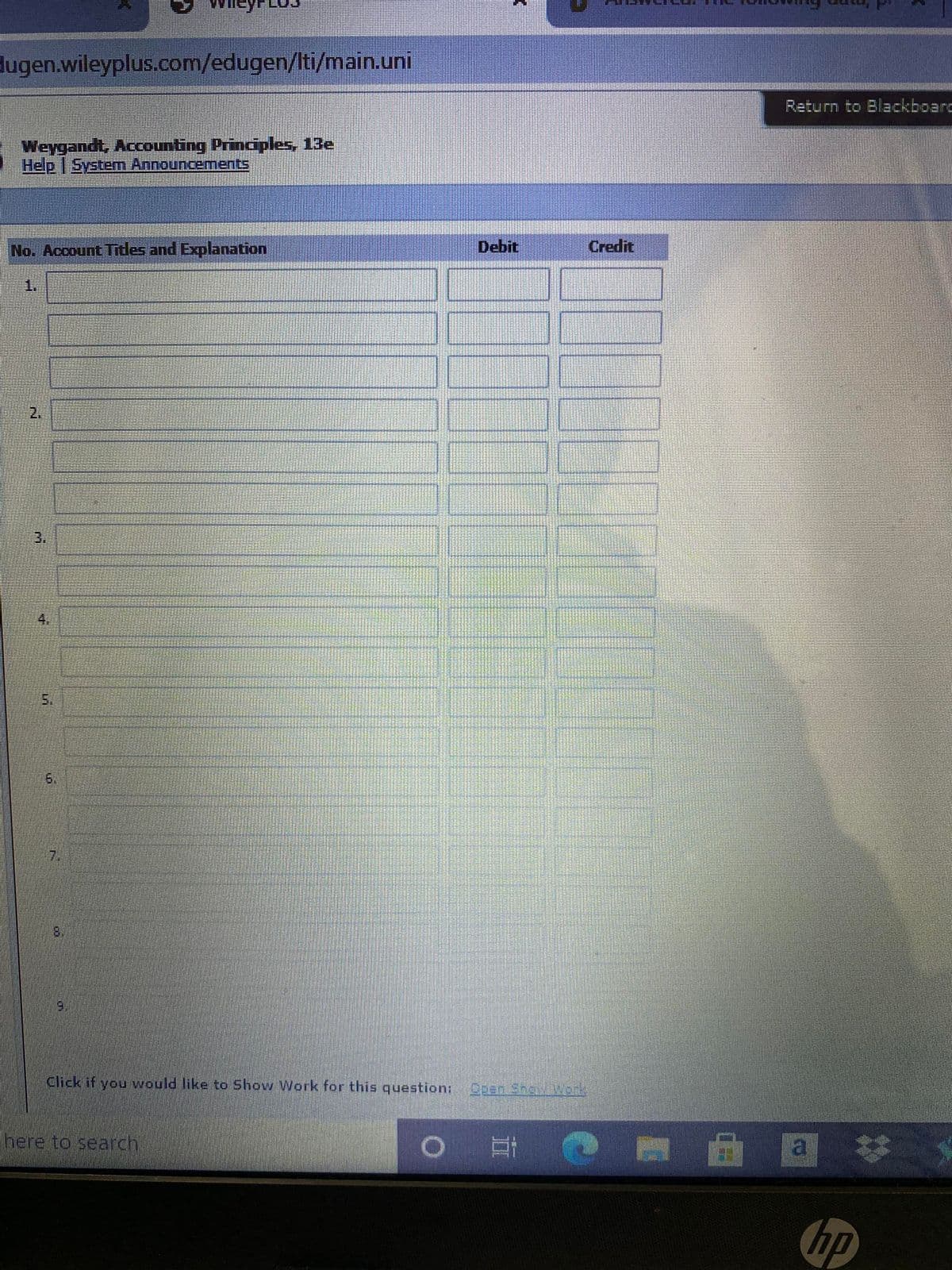 dugen.wileyplus.com/edugen/Iti/main.uni
Return to Blackboarc
Weygandt, Accounting Prinaples, 13e
Help System Announcements
No. Account Tdes and Explanation
Debit
Credit
1.
2.
3.
4.
5.
6.
7.
8.
9.
Click if you would like to Show Work for this question: ben Shaw Wark
here to search
a *
hp
