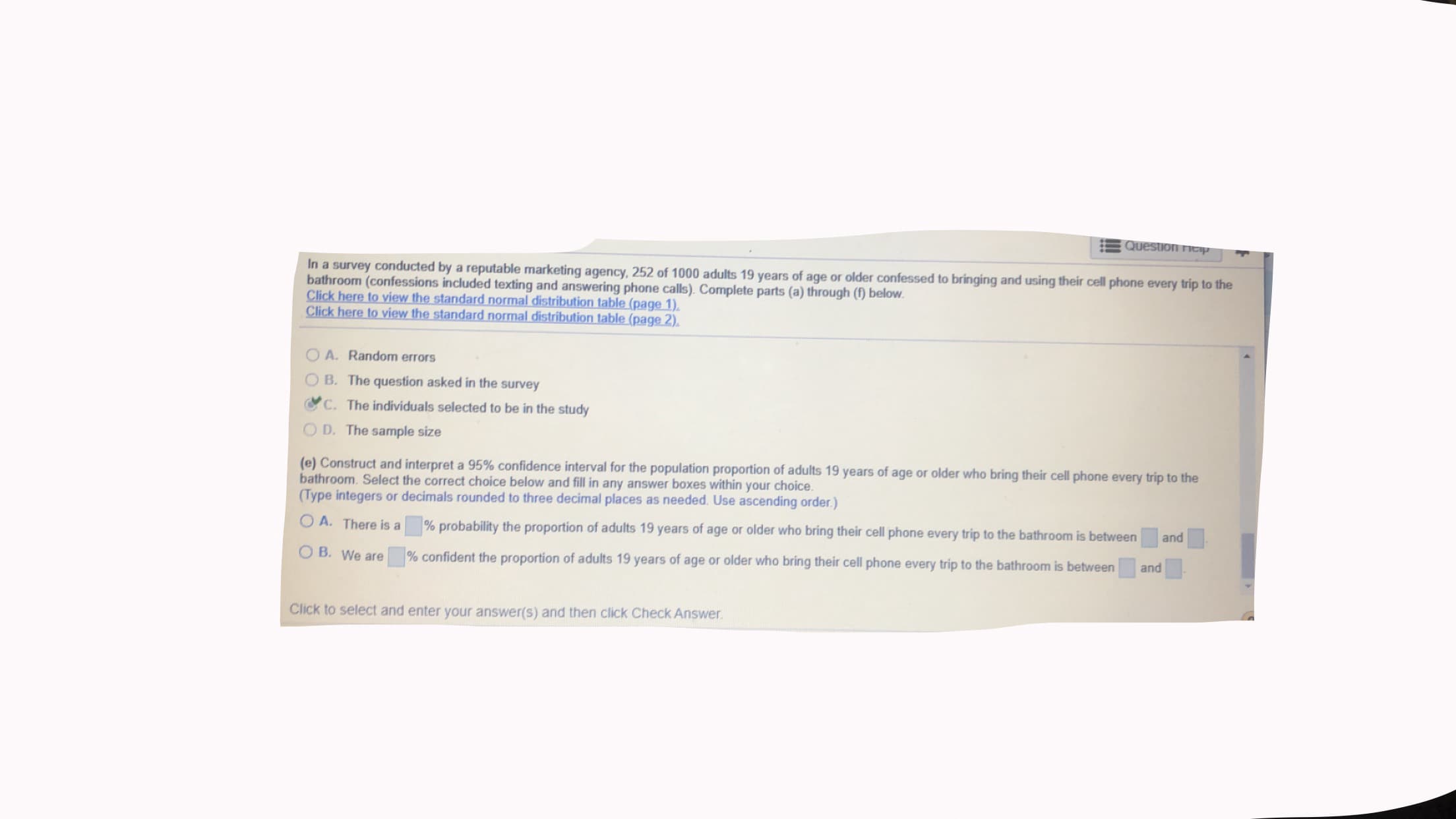 Question ntap
In a survey conducted by a reputable marketing agency, 252 of 1000 adults 19 years of age or older confessed to bringing and using their cell phone every trip to the
bathroom (confessions included texting and answering phone calls). Complete parts (a) through (f below.
Click here to view the standard normal distribution table (page 1).
Click here to view the standard normal distribution table (page 2).
OA. Random errors
O B. The question asked in the survey
C. The individuals selected to be in the study
O D. The sample size
(e) Construct and interpret a 95% confidence interval for the population proportion of adults 19 years of age or older who bring their cell phone every trip to the
bathroom. Select the correct choice below and fill in any answer boxes within your choice.
(Type integers or decimals rounded to three decimal places as needed. Use ascending order.)
O A. There is a
% probability the proportion of adults 19 years of age or older who bring their cell phone every trip to the bathroom is between
and
O B. We are
% confident the proportion of adults 19 years of age or older who bring their cell phone every trip to the bathroom is between
and
Click to select and enter your answer(s) and then click Check Answer.
