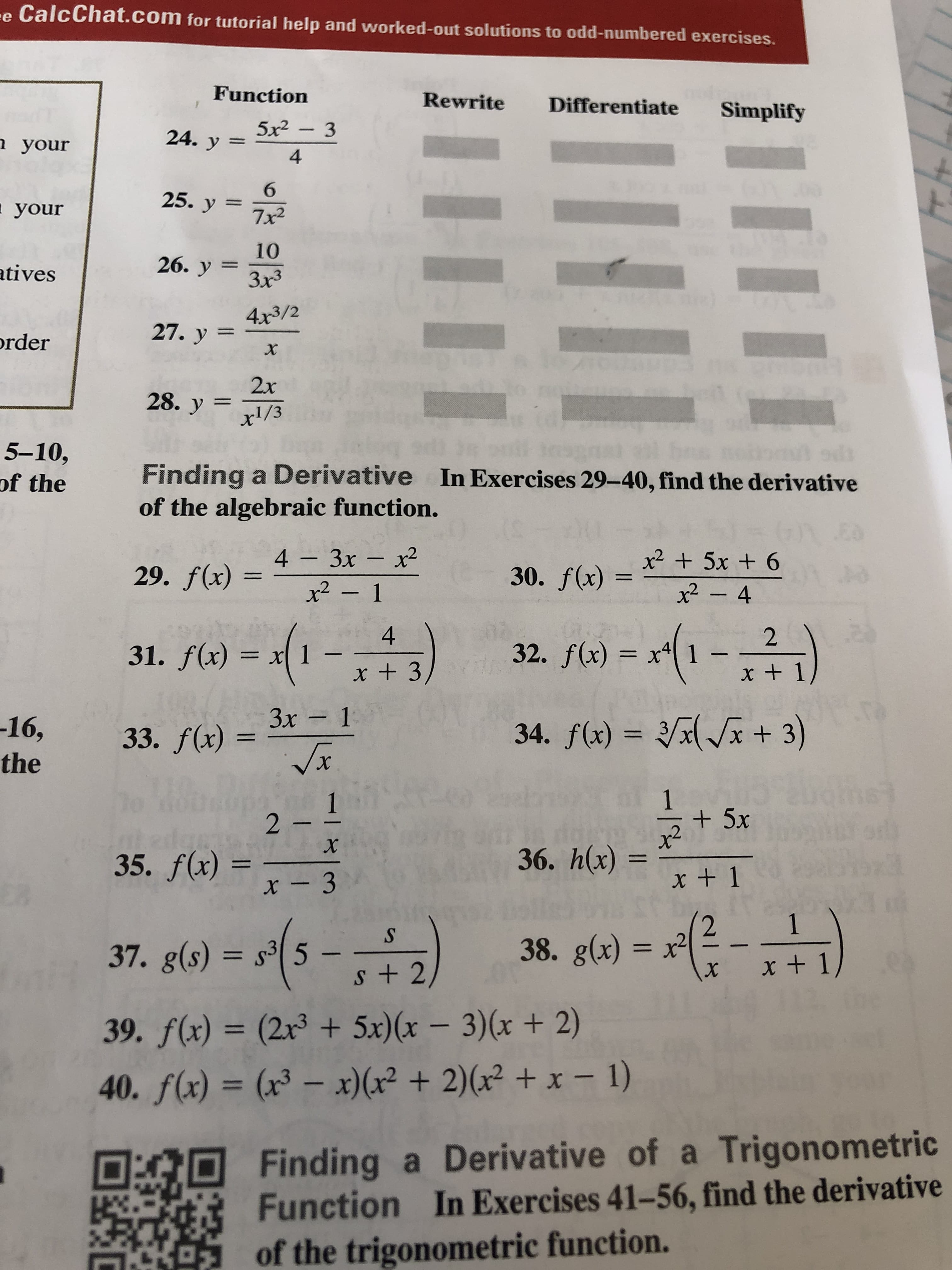 e CalcChat.com for tutorial help and worked-out solutions to odd-numbered exercises.
Function
Rewrite
Differentiate
Simplify
5x2-3
24. y =
h your
4
б
25. у
your
7x2
10
26. у
atives
Зx3
4x3/2
27. у %3
rder
х
2x
28. y x1/3
5-10,
of the
Finding a Derivative In Exercises 29-40, find the derivative
of the algebraic function.
Es
+ 5x + 6
x2-4
4 3x x2
29. f(x)
30. f(x)=
x2-1
-1-)
4
2
32. f(x) x41 -
x + 1
31. f(x)
= x] -
x +3
33. f(x)=3x-1
Vx
3x 1
-16,
34. f(x) = 2x+ 3)
the
1
2
+5x
x2
36. h(x)
x
35. f(x)
- 3
x 1
(2 1
x + 1
- -)
38. g(x) 2
x
37. g(s) s35
39. f(x) = (2r3 + 5x)(x - 3)(x + 2)
40. f(x) = (x3 - x) (x2 +2)(x2 +x - 1)
Finding a Derivative of a Trigonometric
Function In Exercises 41-56, find the derivative
of the trigonometric function.
-1
