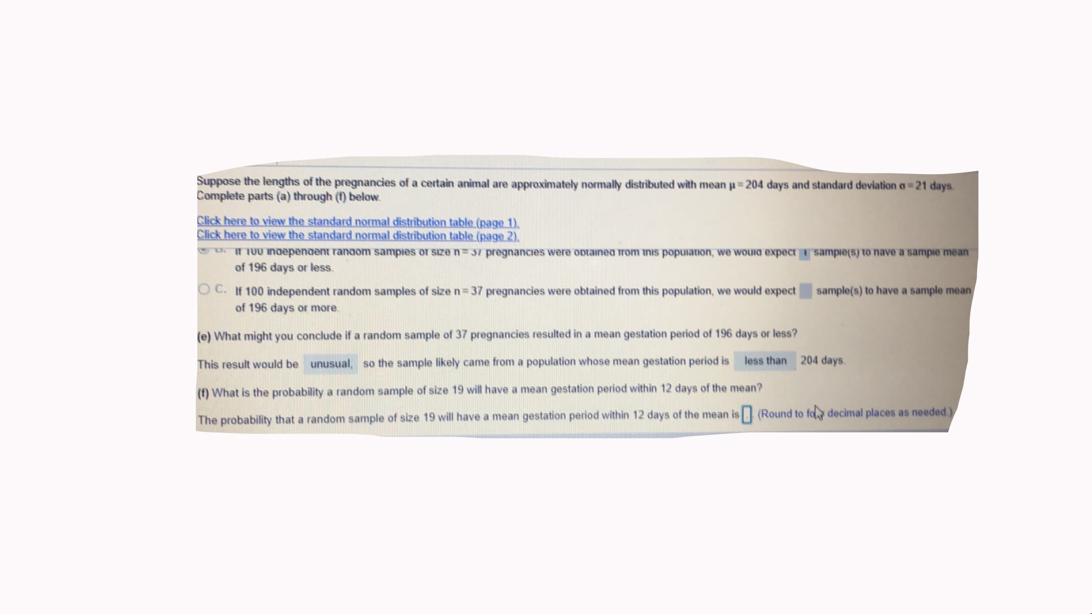 Suppose the lengths of the pregnancies of a certain animal are approximately normally distributed with mean u 204 days and standard deviation o 21 days.
Complete parts (a) through (f) below.
Click here to view the standard normal distribution table (page 1).
Click here to view the standard normal distribution table (page 2).
* epenaent ranaom sampies or sıze n= 37 pregnancies were optainea trom inıs popuianon, we wouid expect sampie(s) to nave a sampie mea
of 196 days or less.
O C. If 100 independent random samples of size n= 37 pregnancies were obtained from this population, we would expect
of 196 days or more.
sample(s) to have a sample mea
(e) What might you conclude if a random sample of 37 pregnancies resulted in a mean gestation period of 196 days or less?
This result would be unusual, so the sample likely came from a population whose mean gestation period is
less than 204 days.
(f) What is the probability a random sample of size 19 will have a mean gestation period within 12 days of the mean?
The probability that a random sample of size 19 will have a mean gestation period within 12 days of the mean is (Round to fo decimal places as needed.
