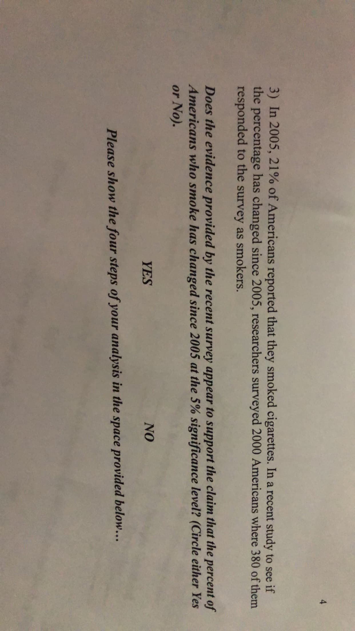 3) In 2005, 21% of Americans reported that they smoked cigarettes. In a recent study to see if
the percentage has changed since 2005, researchers surveyed 2000 Americans where 380 of them
responded to the survey as smokers.
Does the evidence provided by the recent survey appear to support the claim that the percent of
Americans who smoke has changed since 2005 at the 5% significance level? (Circle either Yes
or No).
YES
NO
Please show the four steps of your analysis in the space provided below.…..
