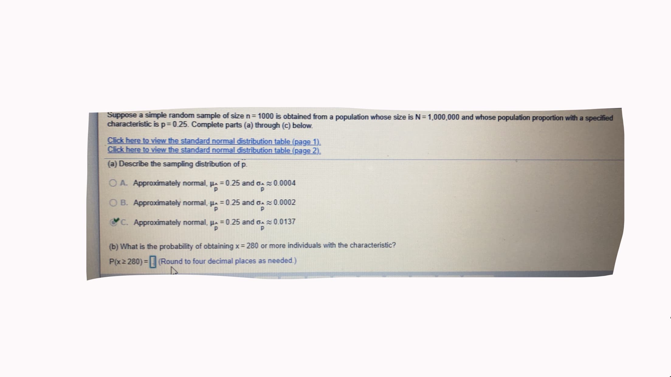 Suppose a simple random sample of size n=1000 is obtained from a population whose size is N=1,000,000 and whose population proportion with a specified
characteristic is p=0.25. Complete parts (a) through (c) below.
Click here to view the standard normal distribution table (page 1).
Click here to view the standard normal distribution table (page 2).
(a) Describe the sampling distribution of p.
O A. Approximately normal, pa = 0.25 and GA0.0004
O B. Approximately normal, Ha =0.25 and oa0.0002
C. Approximately normal, pa =0.25 and o0.0137
(b) What is the probability of obtaining x= 280 or more individuals with the characteristic?
P(x2 280) = (Round to four decimal places as needed.)
%3D
