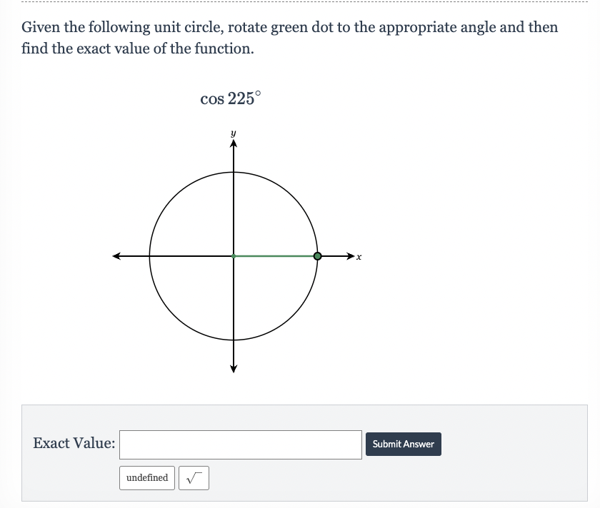 Given the following unit circle, rotate green dot to the appropriate angle and then
find the exact value of the function.
Exact Value:
undefined
cos 225°
y
X
Submit Answer